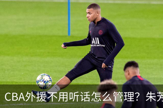 CBA外援不用听话怎么管理？朱芳雨：翻译会给他看我以前是什么状态